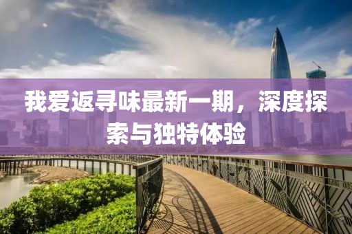 我愛返尋味最新一期，深度探索與獨(dú)特體驗(yàn)