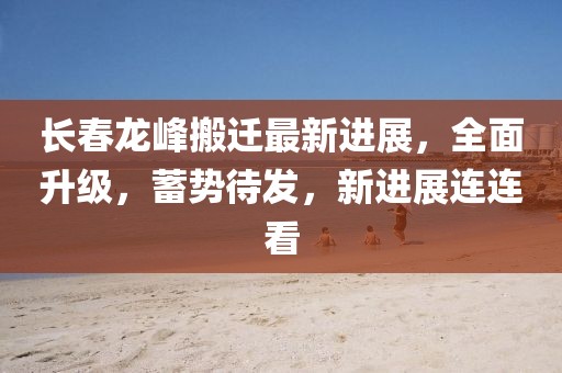 長(zhǎng)春龍峰搬遷最新進(jìn)展，全面升級(jí)，蓄勢(shì)待發(fā)，新進(jìn)展連連看