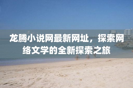 龍騰小說網(wǎng)最新網(wǎng)址，探索網(wǎng)絡(luò)文學(xué)的全新探索之旅