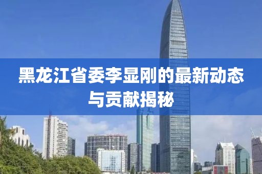 黑龍江省委李顯剛的最新動(dòng)態(tài)與貢獻(xiàn)揭秘