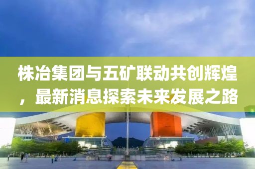 株冶集團(tuán)與五礦聯(lián)動(dòng)共創(chuàng)輝煌，最新消息探索未來發(fā)展之路