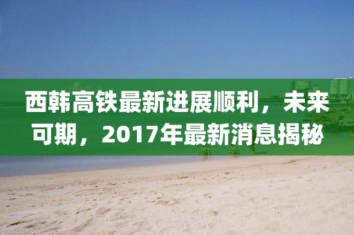 西韓高鐵最新進(jìn)展順利，未來(lái)可期，2017年最新消息揭秘