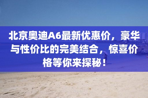 北京奧迪A6最新優(yōu)惠價，豪華與性價比的完美結合，驚喜價格等你來探秘！