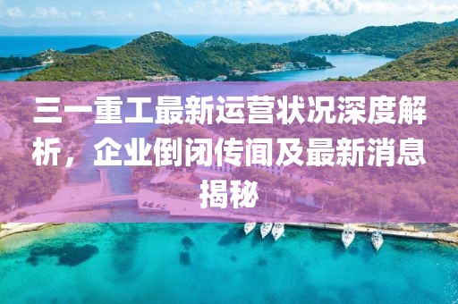 三一重工最新運(yùn)營狀況深度解析，企業(yè)倒閉傳聞及最新消息揭秘