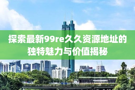 探索最新99re久久資源地址的獨(dú)特魅力與價(jià)值揭秘