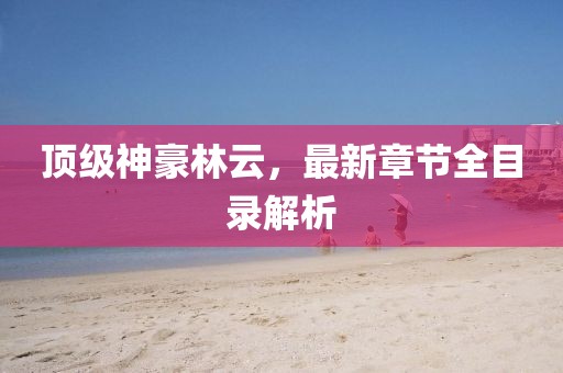 頂級神豪林云，最新章節(jié)全目錄解析