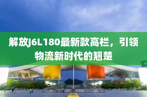 解放J6L180最新款高欄，引領物流新時代的翹楚