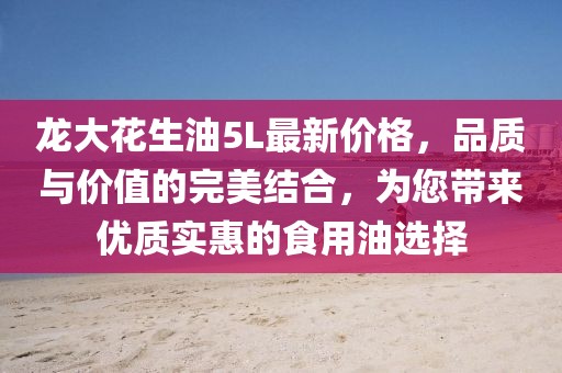 龍大花生油5L最新價(jià)格，品質(zhì)與價(jià)值的完美結(jié)合，為您帶來優(yōu)質(zhì)實(shí)惠的食用油選擇