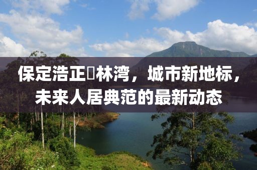保定浩正渼林灣，城市新地標(biāo)，未來(lái)人居典范的最新動(dòng)態(tài)