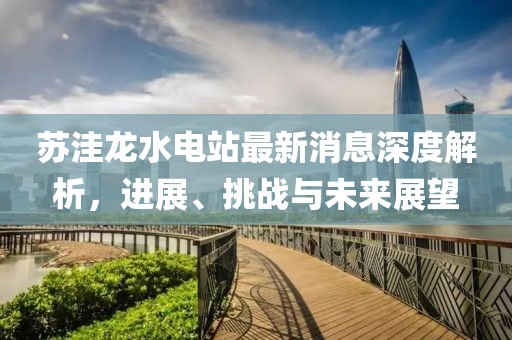 蘇洼龍水電站最新消息深度解析，進(jìn)展、挑戰(zhàn)與未來展望