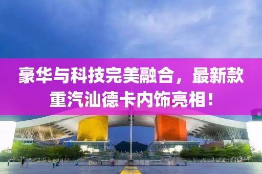 豪華與科技完美融合，最新款重汽汕德卡內(nèi)飾亮相！