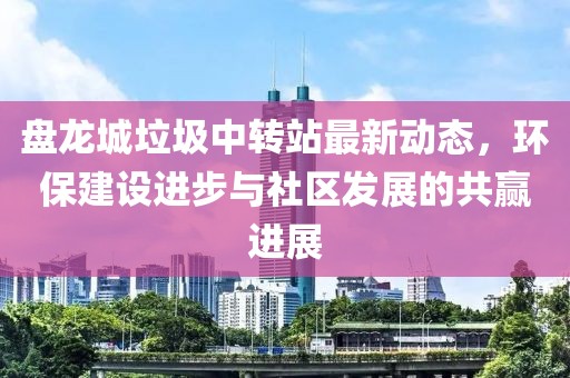 盤龍城垃圾中轉站最新動態(tài)，環(huán)保建設進步與社區(qū)發(fā)展的共贏進展