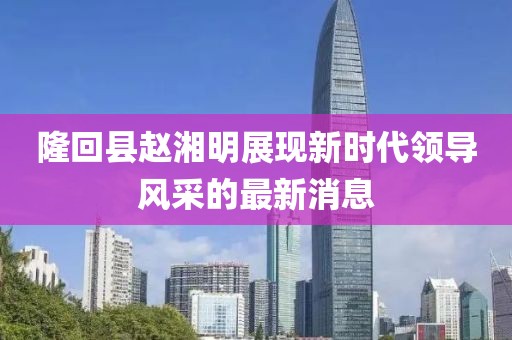 隆回縣趙湘明展現(xiàn)新時代領(lǐng)導(dǎo)風(fēng)采的最新消息