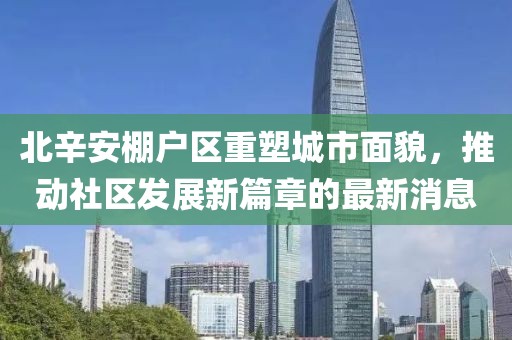 北辛安棚戶區(qū)重塑城市面貌，推動社區(qū)發(fā)展新篇章的最新消息