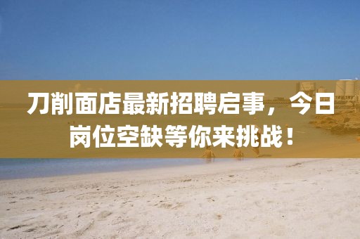 刀削面店最新招聘啟事，今日崗位空缺等你來挑戰(zhàn)！