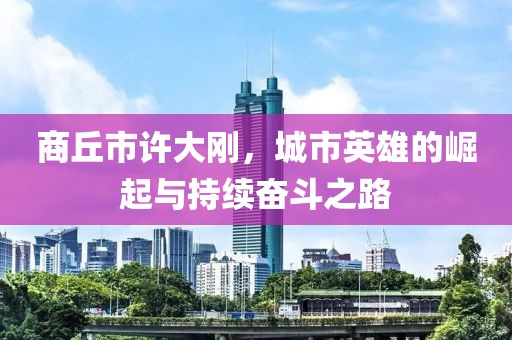 商丘市許大剛，城市英雄的崛起與持續(xù)奮斗之路