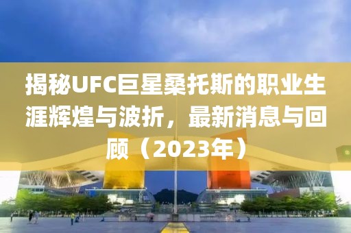 揭秘UFC巨星桑托斯的職業(yè)生涯輝煌與波折，最新消息與回顧（2023年）