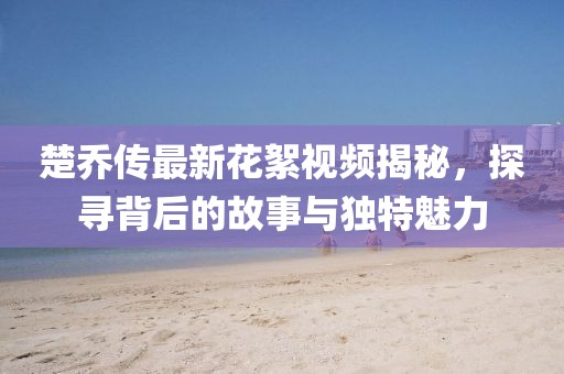 楚喬傳最新花絮視頻揭秘，探尋背后的故事與獨特魅力