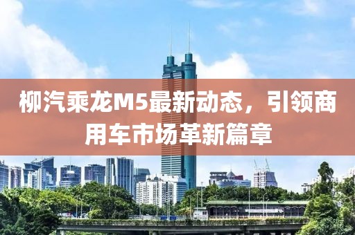 柳汽乘龍M5最新動態(tài)，引領(lǐng)商用車市場革新篇章