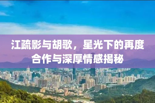 江疏影與胡歌，星光下的再度合作與深厚情感揭秘