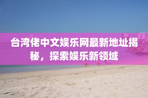 臺灣佬中文娛樂網最新地址揭秘，探索娛樂新領域