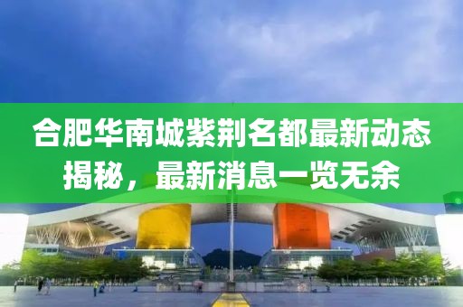 合肥華南城紫荊名都最新動態(tài)揭秘，最新消息一覽無余