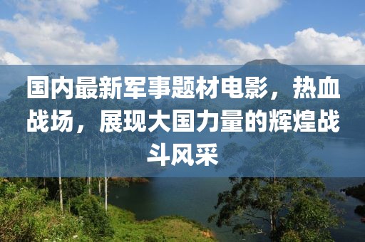 國內(nèi)最新軍事題材電影，熱血戰(zhàn)場，展現(xiàn)大國力量的輝煌戰(zhàn)斗風采