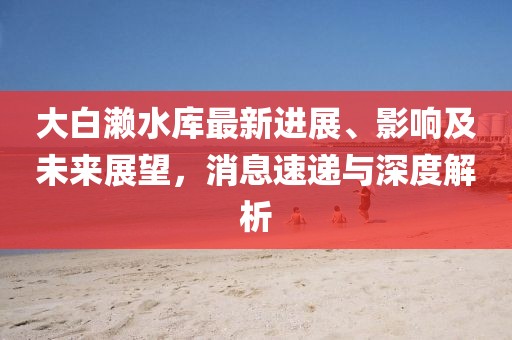 大白瀨水庫最新進(jìn)展、影響及未來展望，消息速遞與深度解析