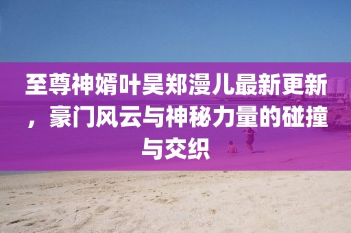 至尊神婿葉昊鄭漫兒最新更新，豪門風(fēng)云與神秘力量的碰撞與交織