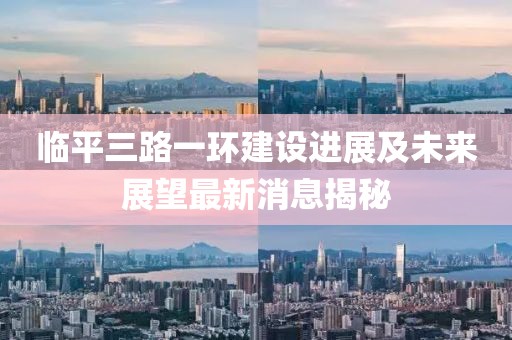 臨平三路一環(huán)建設(shè)進展及未來展望最新消息揭秘
