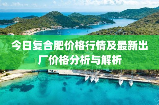 今日復(fù)合肥價(jià)格行情及最新出廠價(jià)格分析與解析