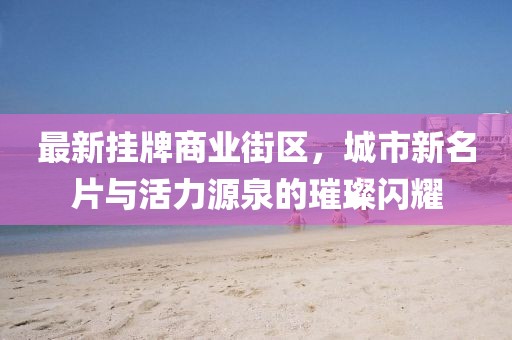 最新掛牌商業(yè)街區(qū)，城市新名片與活力源泉的璀璨閃耀