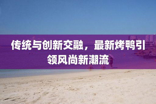傳統(tǒng)與創(chuàng)新交融，最新烤鴨引領(lǐng)風(fēng)尚新潮流