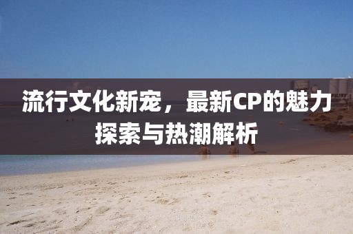流行文化新寵，最新CP的魅力探索與熱潮解析