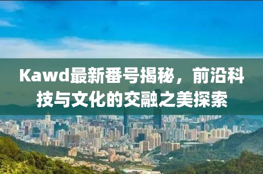Kawd最新番號揭秘，前沿科技與文化的交融之美探索