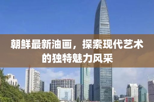 朝鮮最新油畫，探索現代藝術的獨特魅力風采