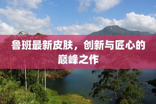 魯班最新皮膚，創(chuàng)新與匠心的巔峰之作