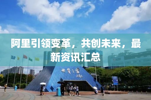 阿里引領(lǐng)變革，共創(chuàng)未來，最新資訊匯總