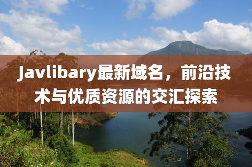 Javlibary最新域名，前沿技術(shù)與優(yōu)質(zhì)資源的交匯探索