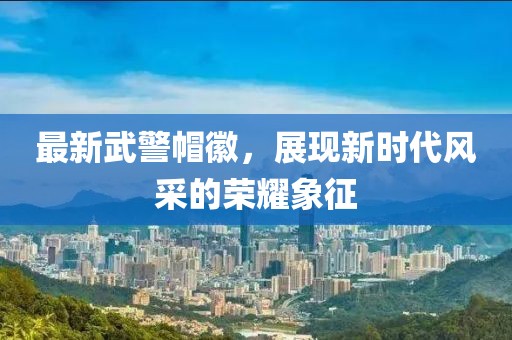 最新武警帽徽，展現(xiàn)新時(shí)代風(fēng)采的榮耀象征