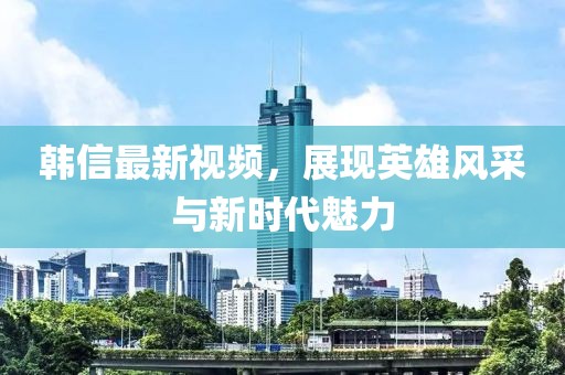韓信最新視頻，展現(xiàn)英雄風采與新時代魅力
