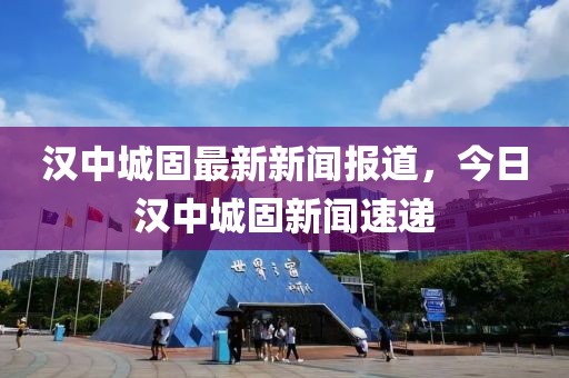 漢中城固最新新聞報道，今日漢中城固新聞速遞