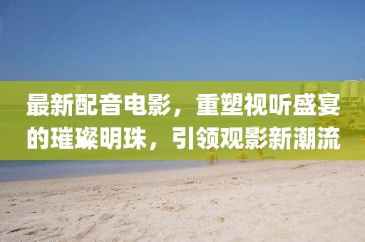 最新配音電影，重塑視聽(tīng)盛宴的璀璨明珠，引領(lǐng)觀影新潮流