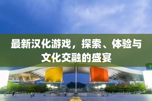 最新漢化游戲，探索、體驗與文化交融的盛宴