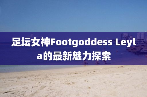 足壇女神Footgoddess Leyla的最新魅力探索