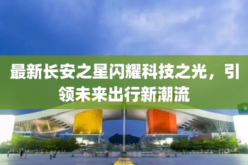 最新長安之星閃耀科技之光，引領(lǐng)未來出行新潮流
