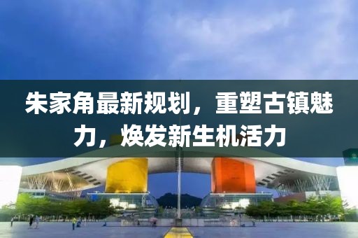 朱家角最新規(guī)劃，重塑古鎮(zhèn)魅力，煥發(fā)新生機活力