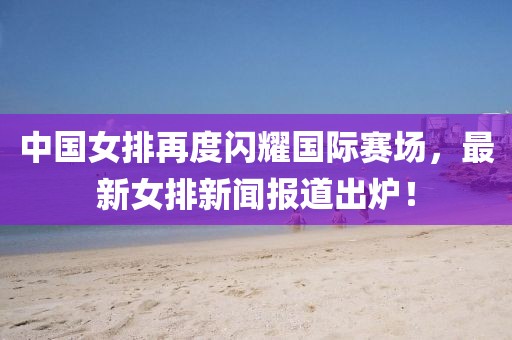 中國(guó)女排再度閃耀國(guó)際賽場(chǎng)，最新女排新聞報(bào)道出爐！