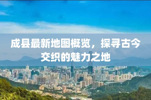 成縣最新地圖概覽，探尋古今交織的魅力之地