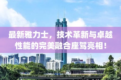 最新雅力士，技術(shù)革新與卓越性能的完美融合座駕亮相！